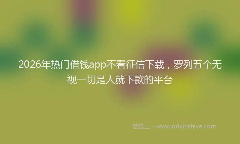2026年热门借钱app不看征信下载，罗列五个无视一切是人就下款的平台