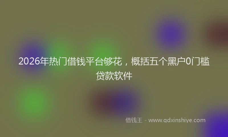 2026年热门借钱平台够花，概括五个黑户0门槛贷款软件