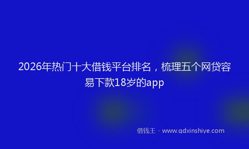 2026年热门十大借钱平台排名，梳理五个网贷容易下款18岁的app