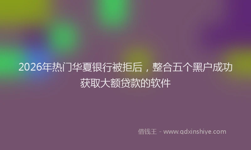 2026年热门华夏银行被拒后，整合五个黑户成功获取大额贷款的软件