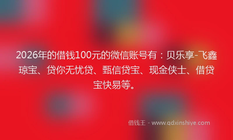 2026年的借钱100元的微信账号有：贝乐享-飞鑫琼宝、贷你无忧贷、甄信贷宝、现金侠士、借贷宝快易等。