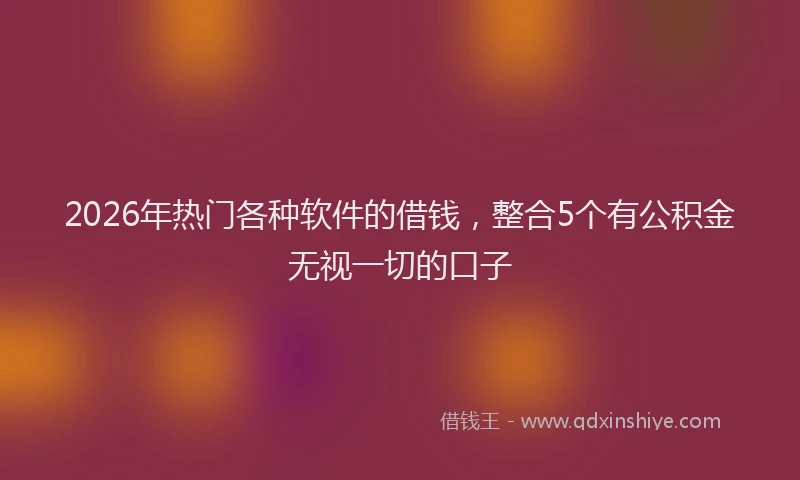 2026年热门各种软件的借钱，整合5个有公积金无视一切的口子