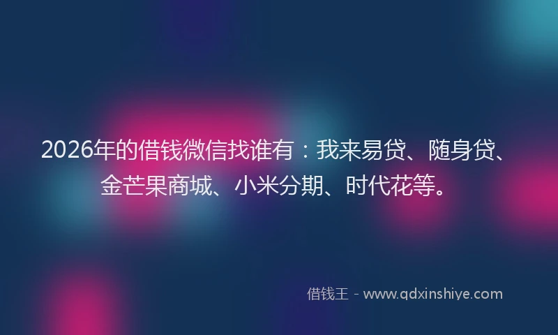 2026年的借钱微信找谁有：我来易贷、随身贷、金芒果商城、小米分期、时代花等。