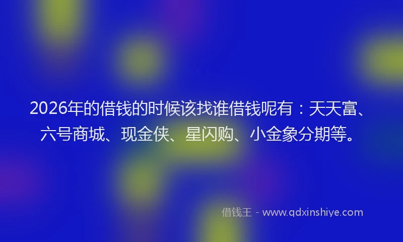 2026年的借钱的时候该找谁借钱呢有：天天富、六号商城、现金侠、星闪购、小金象分期等。