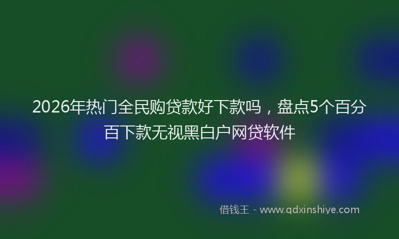 2026年热门全民购贷款好下款吗，盘点5个百分百下款无视黑白户网贷软件