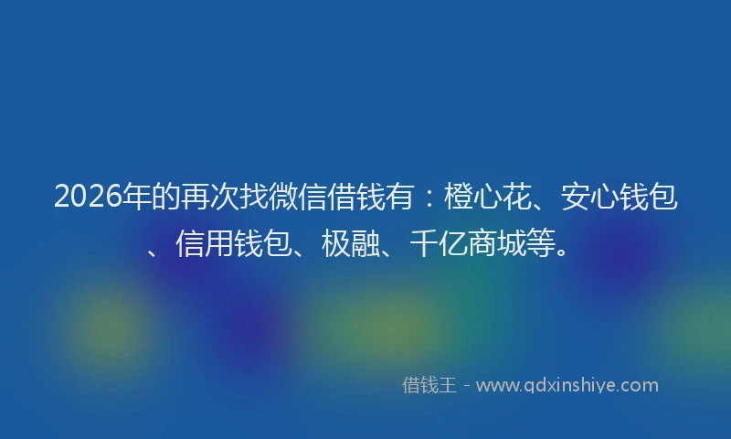 2026年的再次找微信借钱有：橙心花、安心钱包、信用钱包、极融、千亿商城等。