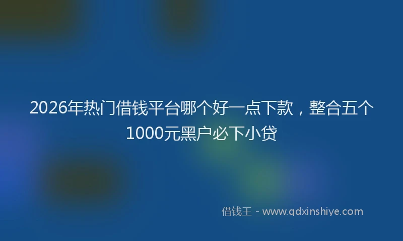 2026年热门借钱平台哪个好一点下款，整合五个1000元黑户必下小贷