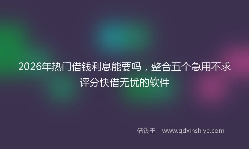 2026年热门借钱利息能要吗，整合五个急用不求评分快借无忧的软件