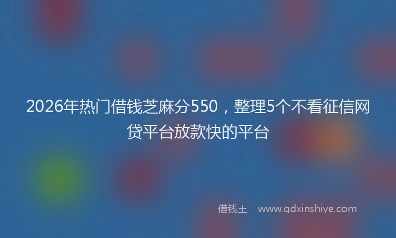 2026年热门借钱芝麻分550，整理5个不看征信网贷平台放款快的平台