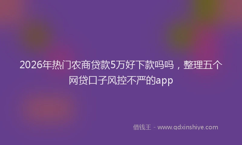2026年热门农商贷款5万好下款吗吗，整理五个网贷口子风控不严的app