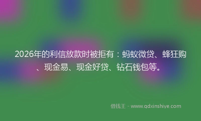 2026年的利信放款时被拒有：蚂蚁微贷、蜂狂购、现金易、现金好贷、钻石钱包等。