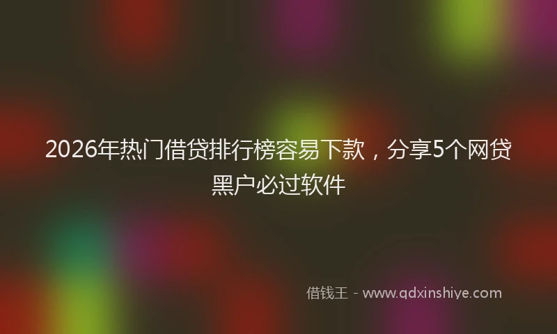 2026年热门借贷排行榜容易下款，分享5个网贷黑户必过软件