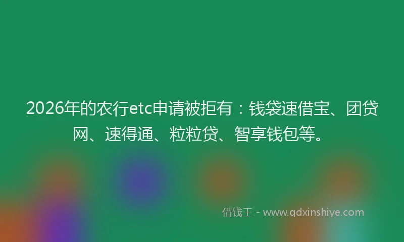 2026年的农行etc申请被拒有：钱袋速借宝、团贷网、速得通、粒粒贷、智享钱包等。