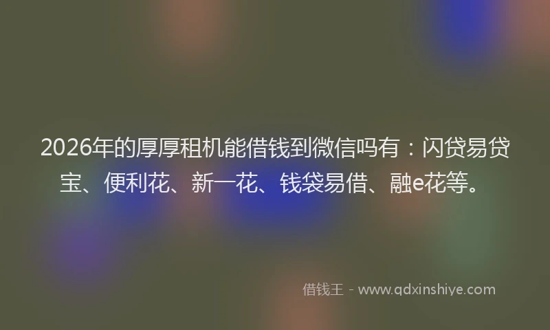 2026年的厚厚租机能借钱到微信吗有：闪贷易贷宝、便利花、新一花、钱袋易借、融e花等。