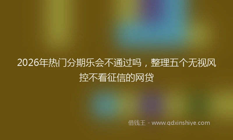2026年热门分期乐会不通过吗，整理五个无视风控不看征信的网贷