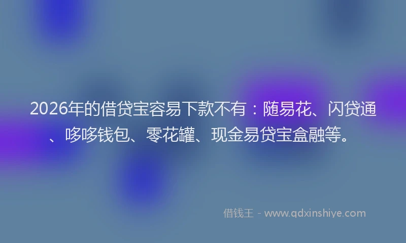 2026年的借贷宝容易下款不有：随易花、闪贷通、哆哆钱包、零花罐、现金易贷宝盒融等。