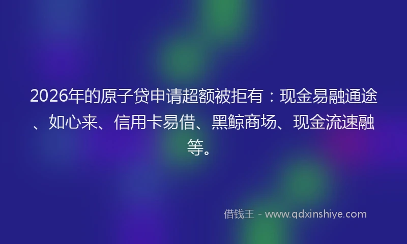 2026年的原子贷申请超额被拒有：现金易融通途、如心来、信用卡易借、黑鲸商场、现金流速融等。