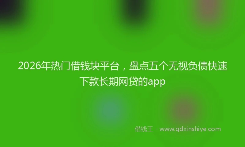 2026年热门借钱块平台，盘点五个无视负债快速下款长期网贷的app