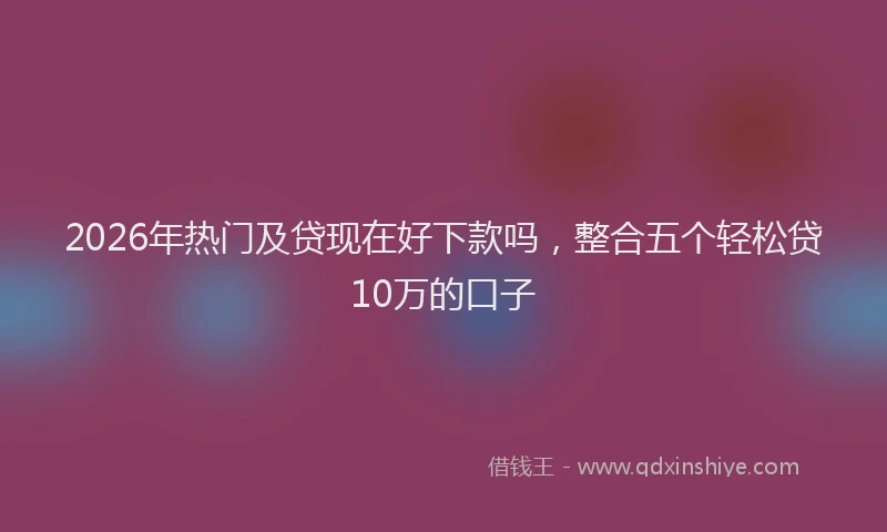 2026年热门及贷现在好下款吗，整合五个轻松贷10万的口子