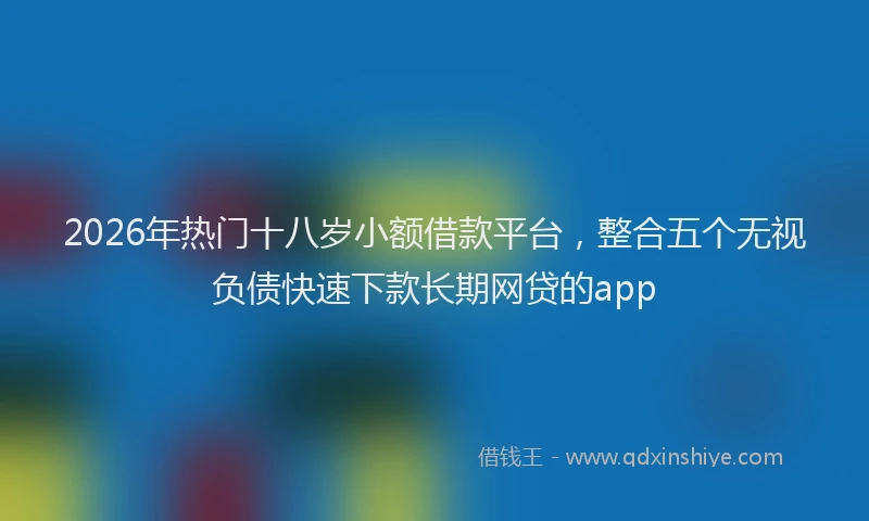 2026年热门十八岁小额借款平台，整合五个无视负债快速下款长期网贷的app
