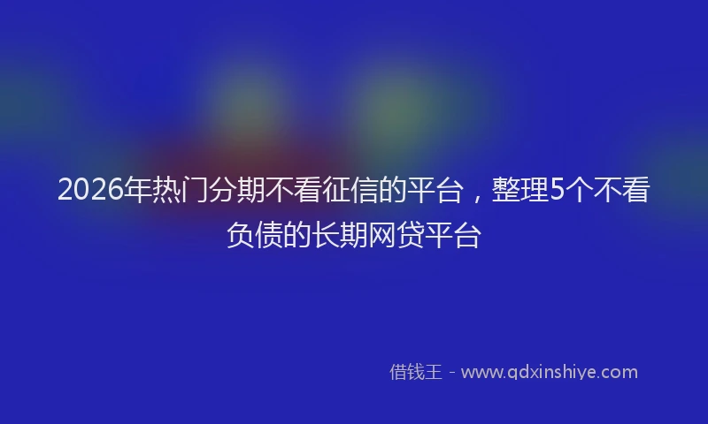 2026年热门分期不看征信的平台，整理5个不看负债的长期网贷平台