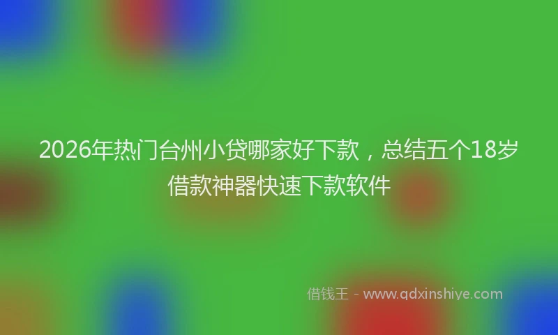 2026年热门台州小贷哪家好下款，总结五个18岁借款神器快速下款软件