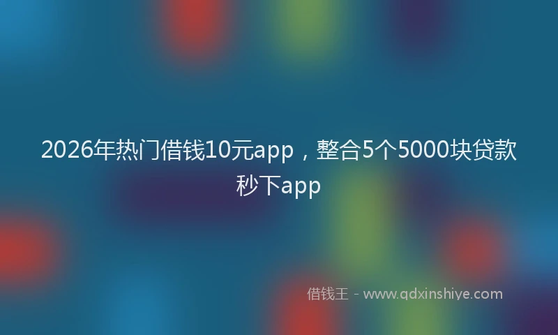 2026年热门借钱10元app，整合5个5000块贷款秒下app
