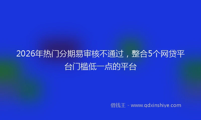 2026年热门分期易审核不通过，整合5个网贷平台门槛低一点的平台