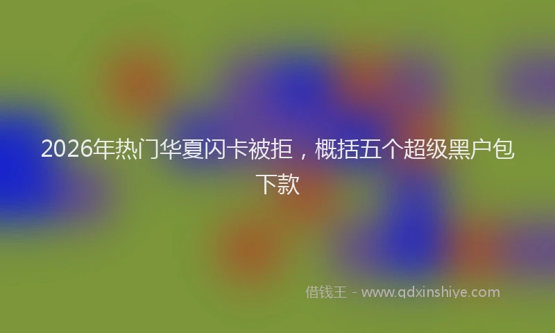 2026年热门华夏闪卡被拒，概括五个超级黑户包下款