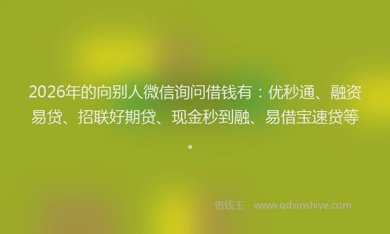 2026年的向别人微信询问借钱有：优秒通、融资易贷、招联好期贷、现金秒到融、易借宝速贷等。