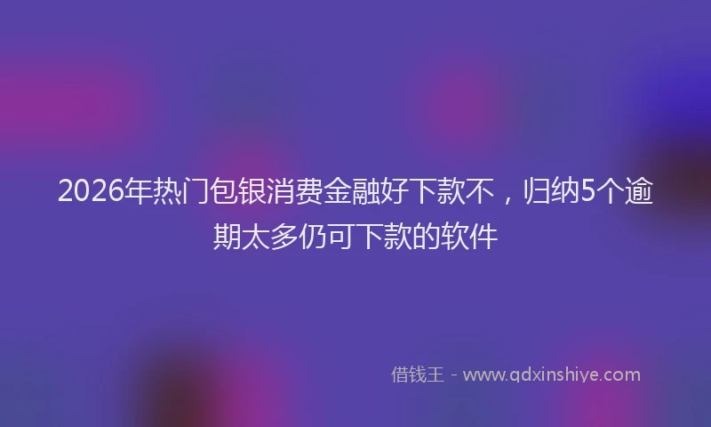2026年热门包银消费金融好下款不，归纳5个逾期太多仍可下款的软件