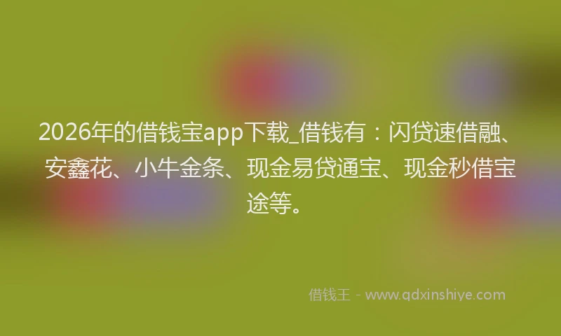 2026年的借钱宝app下载_借钱有：闪贷速借融、安鑫花、小牛金条、现金易贷通宝、现金秒借宝途等。