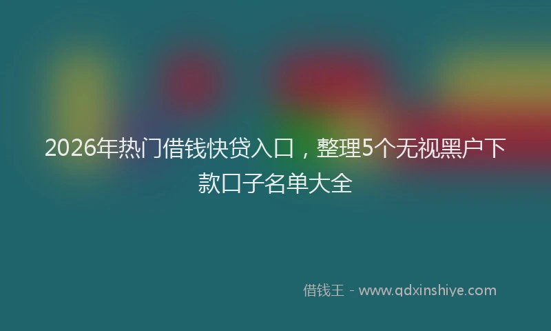 2026年热门借钱快贷入口，整理5个无视黑户下款口子名单大全