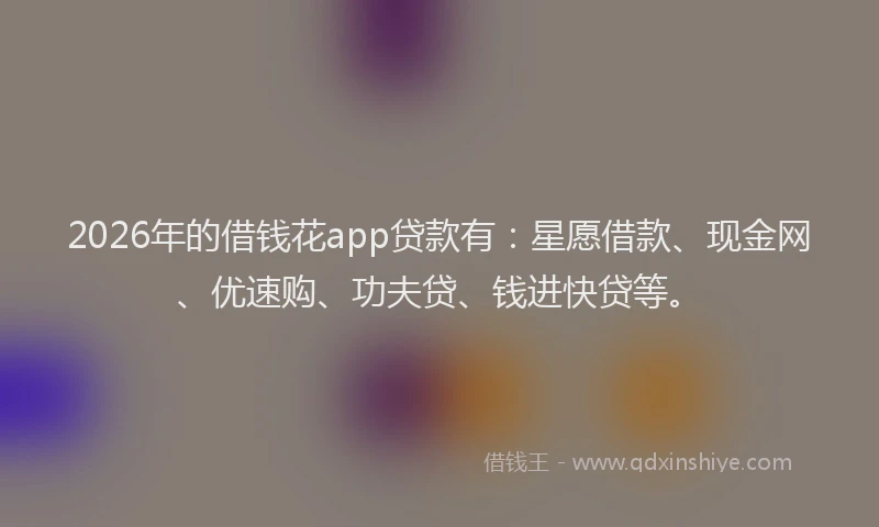 2026年的借钱花app贷款有：星愿借款、现金网、优速购、功夫贷、钱进快贷等。