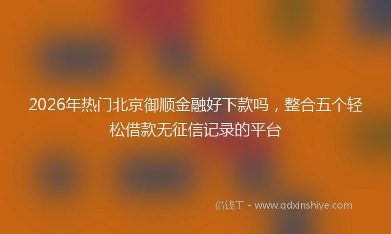 2026年热门北京御顺金融好下款吗，整合五个轻松借款无征信记录的平台
