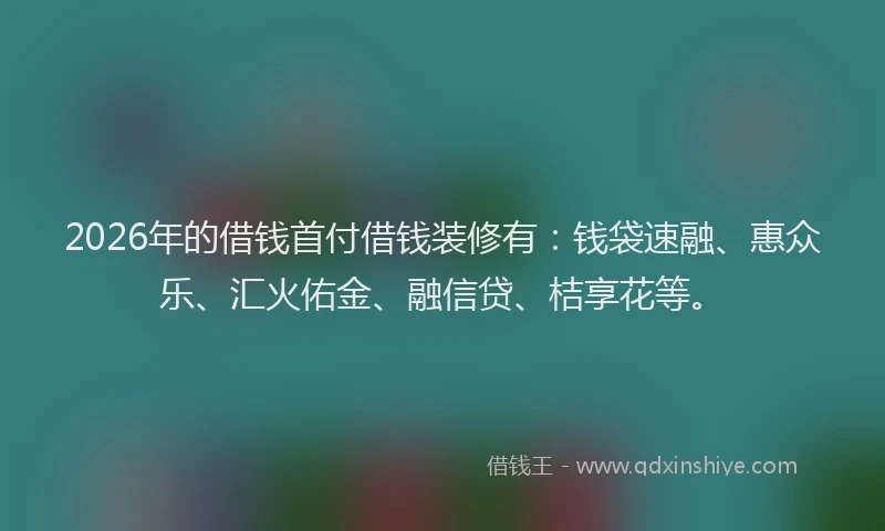 2026年的借钱首付借钱装修有：钱袋速融、惠众乐、汇火佑金、融信贷、桔享花等。