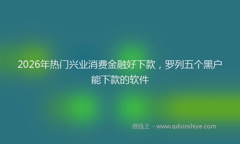 2026年热门兴业消费金融好下款，罗列五个黑户能下款的软件
