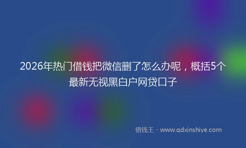 2026年热门借钱把微信删了怎么办呢，概括5个最新无视黑白户网贷口子