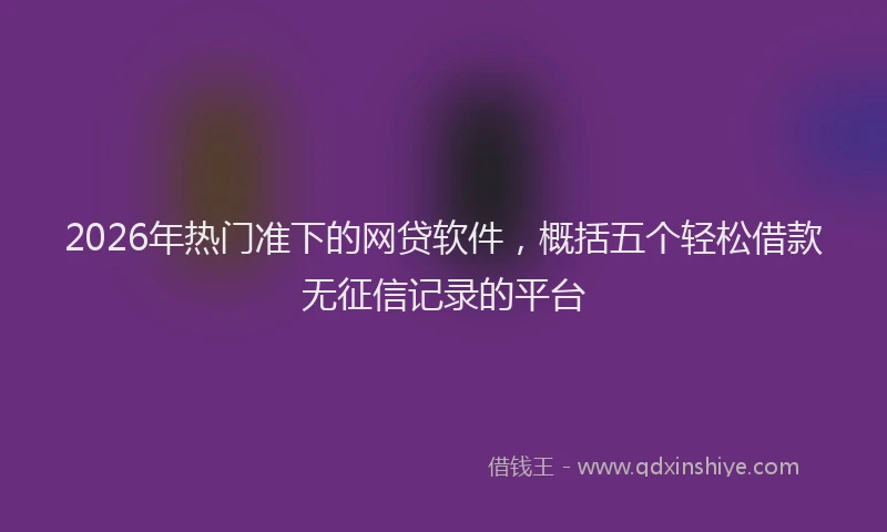 2026年热门准下的网贷软件，概括五个轻松借款无征信记录的平台