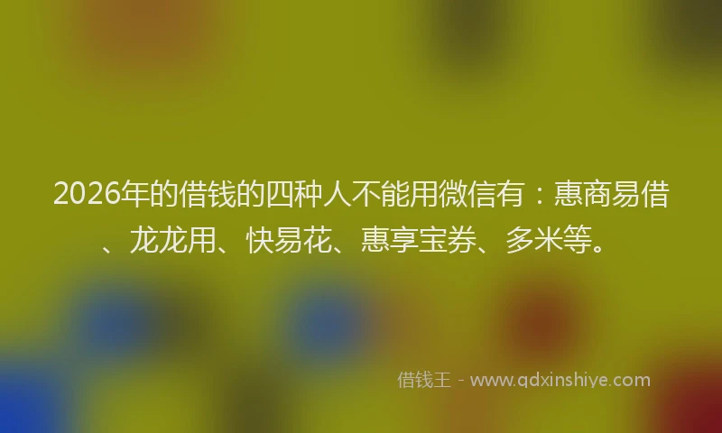 2026年的借钱的四种人不能用微信有：惠商易借、龙龙用、快易花、惠享宝券、多米等。