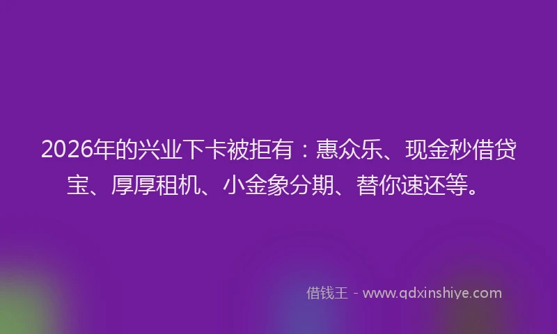 2026年的兴业下卡被拒有：惠众乐、现金秒借贷宝、厚厚租机、小金象分期、替你速还等。