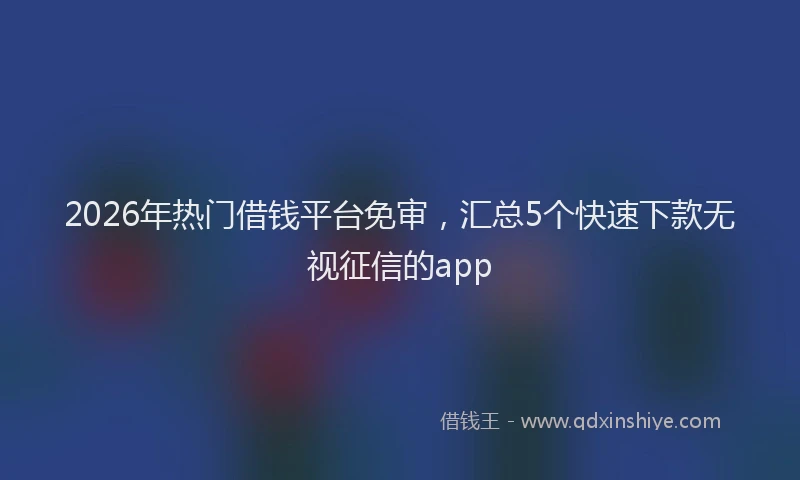 2026年热门借钱平台免审，汇总5个快速下款无视征信的app