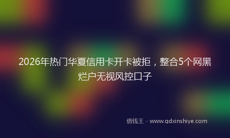 2026年热门华夏信用卡开卡被拒，整合5个网黑烂户无视风控口子