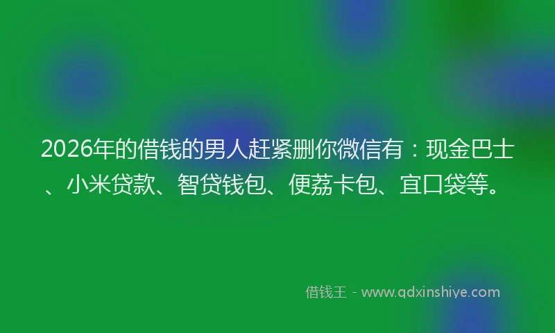 2026年的借钱的男人赶紧删你微信有：现金巴士、小米贷款、智贷钱包、便荔卡包、宜口袋等。