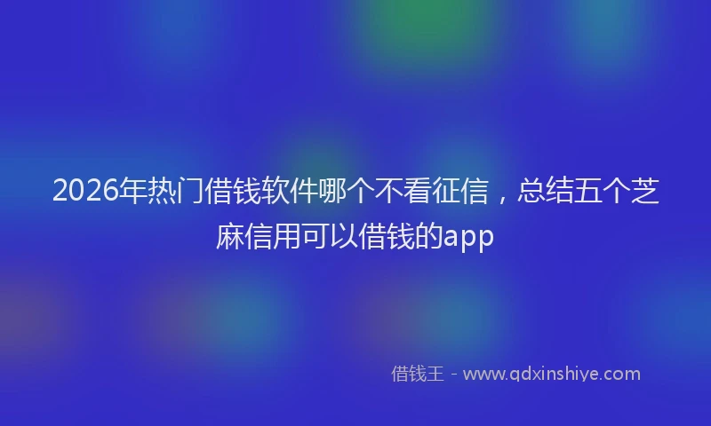 2026年热门借钱软件哪个不看征信，总结五个芝麻信用可以借钱的app