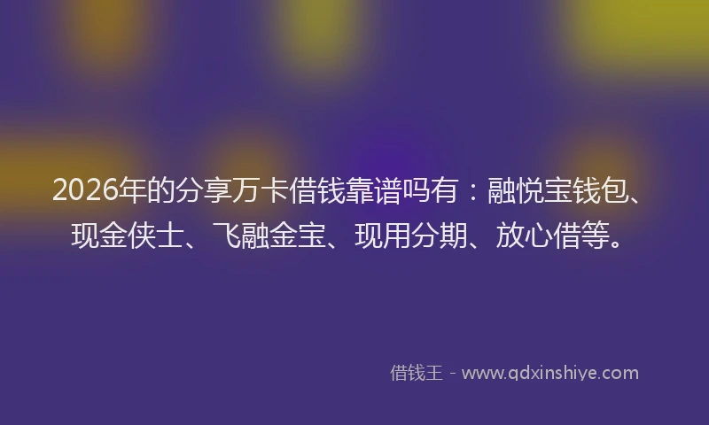 2026年的分享万卡借钱靠谱吗有：融悦宝钱包、现金侠士、飞融金宝、现用分期、放心借等。