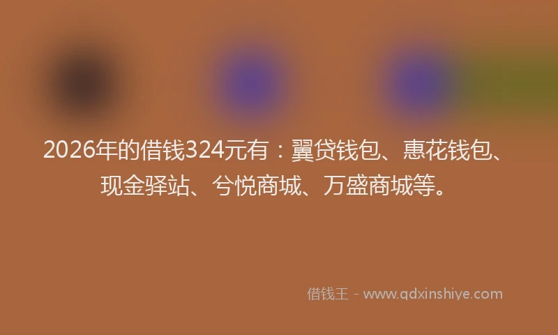 2026年的借钱324元有：翼贷钱包、惠花钱包、现金驿站、兮悦商城、万盛商城等。
