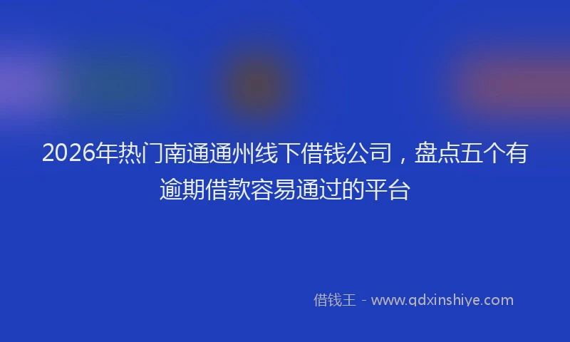 2026年热门南通通州线下借钱公司，盘点五个有逾期借款容易通过的平台