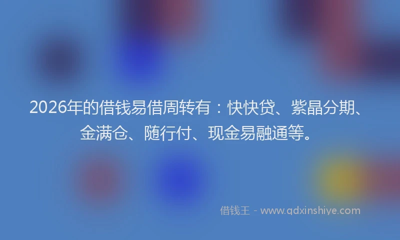 2026年的借钱易借周转有：快快贷、紫晶分期、金满仓、随行付、现金易融通等。