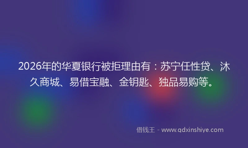 2026年的华夏银行被拒理由有：苏宁任性贷、沐久商城、易借宝融、金钥匙、独品易购等。